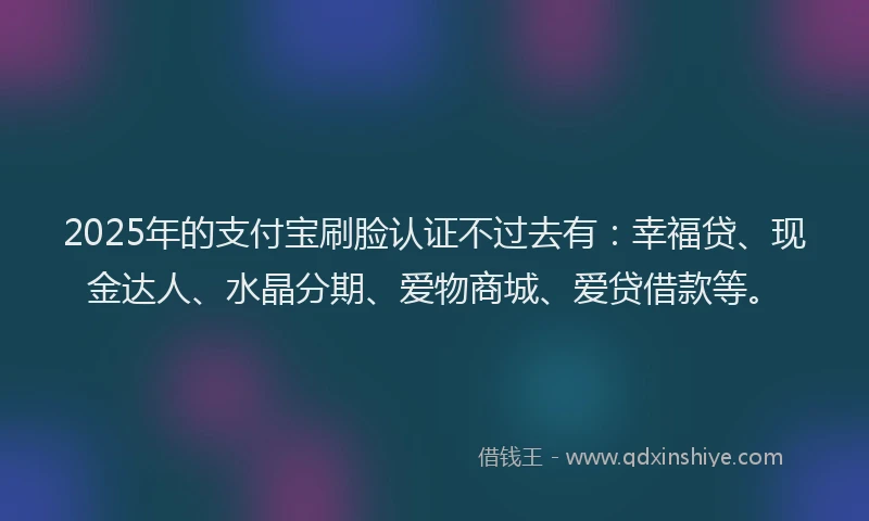 2025年的支付宝刷脸认证不过去有：幸福贷、现金达人、水晶分期、爱物商城、爱贷借款等。