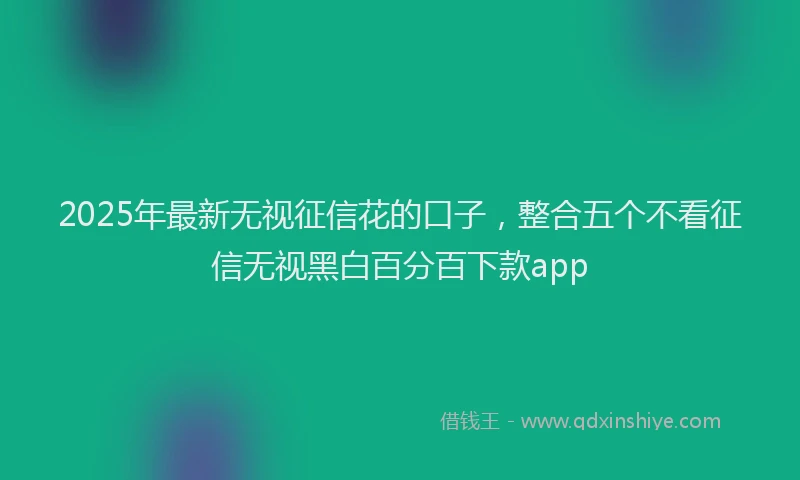 2025年最新无视征信花的口子，整合五个不看征信无视黑白百分百下款app