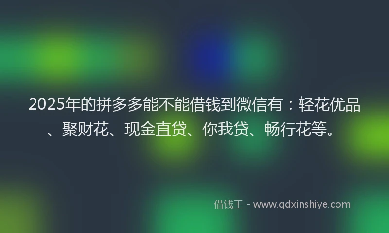 2025年的拼多多能不能借钱到微信有：轻花优品、聚财花、现金直贷、你我贷、畅行花等。