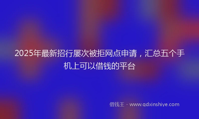 2025年最新招行屡次被拒网点申请，汇总五个手机上可以借钱的平台
