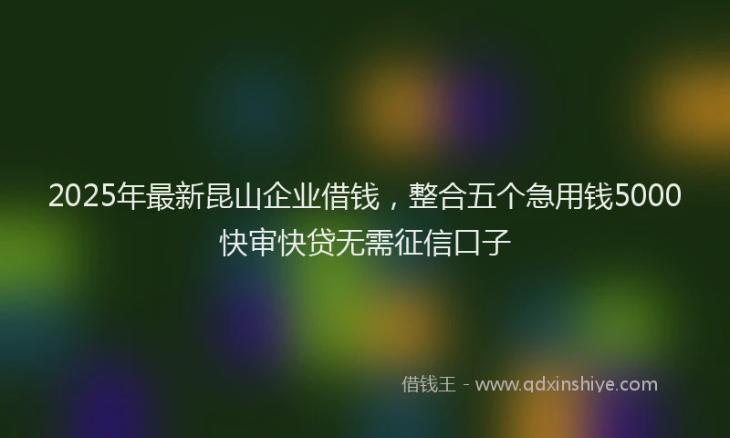 2025年最新昆山企业借钱，整合五个急用钱5000快审快贷无需征信口子