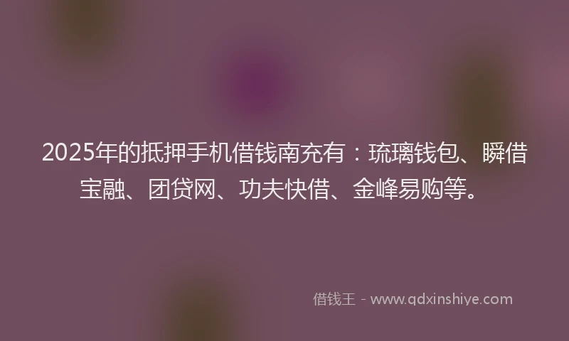 2025年的抵押手机借钱南充有：琉璃钱包、瞬借宝融、团贷网、功夫快借、金峰易购等。