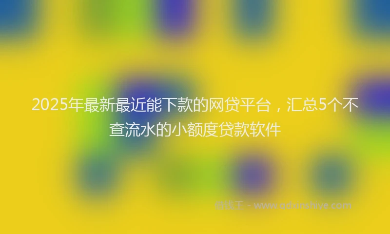 2025年最新最近能下款的网贷平台，汇总5个不查流水的小额度贷款软件