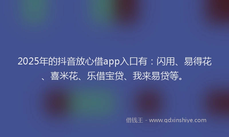 2025年的抖音放心借app入口有：闪用、易得花、喜米花、乐借宝贷、我来易贷等。