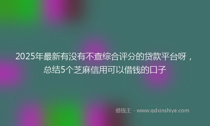 2025年最新有没有不查综合评分的贷款平台呀，总结5个芝麻信用可以借钱的口子