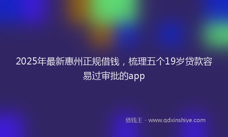 2025年最新惠州正规借钱，梳理五个19岁贷款容易过审批的app