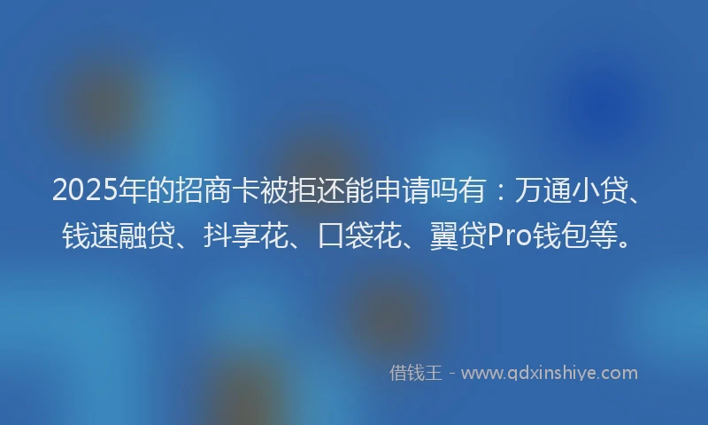 2025年的招商卡被拒还能申请吗有：万通小贷、钱速融贷、抖享花、口袋花、翼贷Pro钱包等。