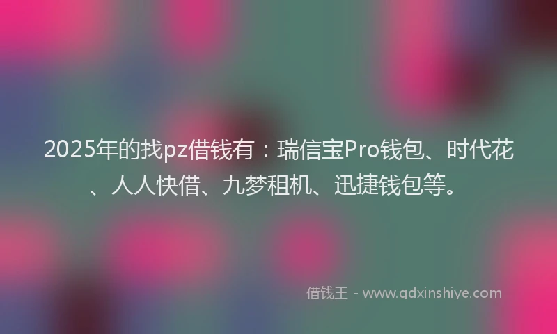 2025年的找pz借钱有：瑞信宝Pro钱包、时代花、人人快借、九梦租机、迅捷钱包等。