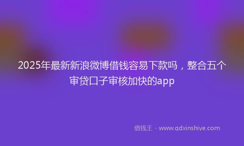 2025年最新新浪微博借钱容易下款吗，整合五个审贷口子审核加快的app