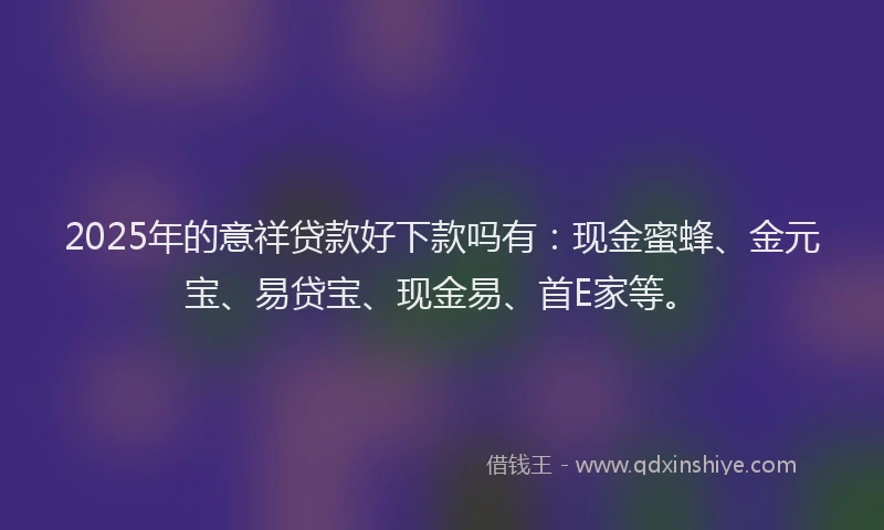 2025年的意祥贷款好下款吗有：现金蜜蜂、金元宝、易贷宝、现金易、首E家等。