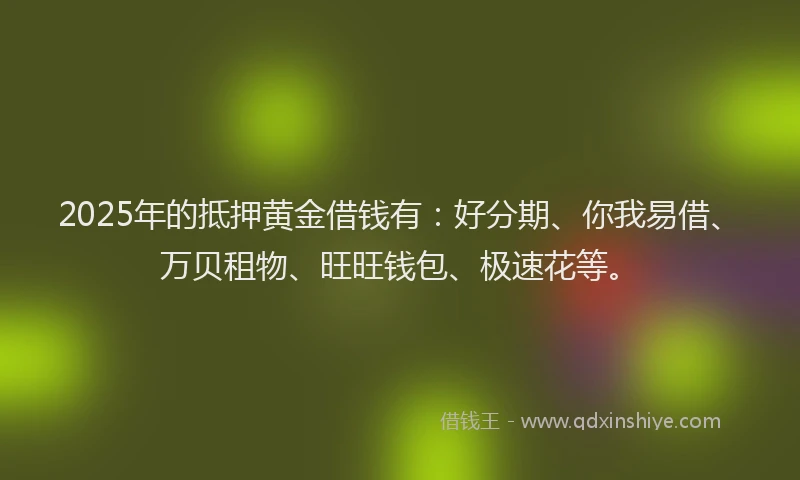 2025年的抵押黄金借钱有：好分期、你我易借、万贝租物、旺旺钱包、极速花等。