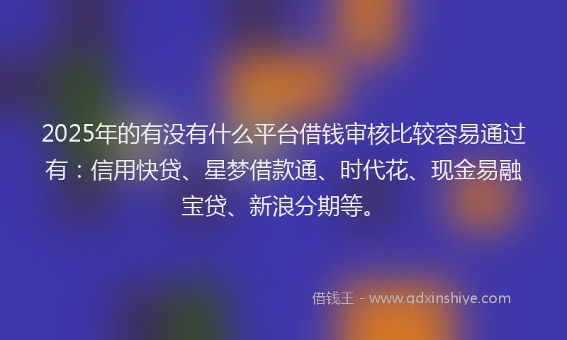 2025年的有没有什么平台借钱审核比较容易通过有：信用快贷、星梦借款通、时代花、现金易融宝贷、新浪分期等。