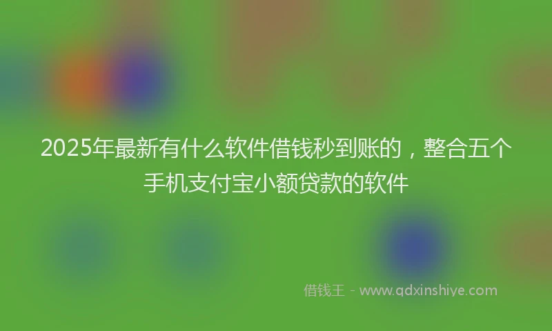 2025年最新有什么软件借钱秒到账的，整合五个手机支付宝小额贷款的软件