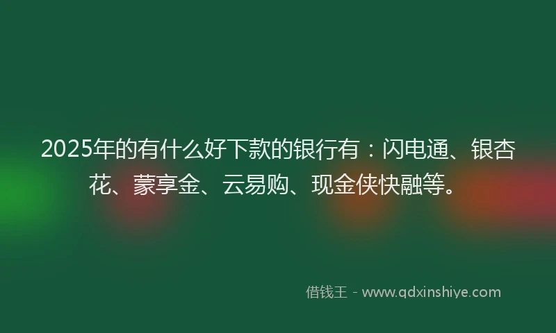 2025年的有什么好下款的银行有：闪电通、银杏花、蒙享金、云易购、现金侠快融等。