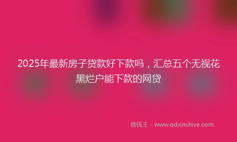 2025年最新房子贷款好下款吗，汇总五个无视花黑烂户能下款的网贷