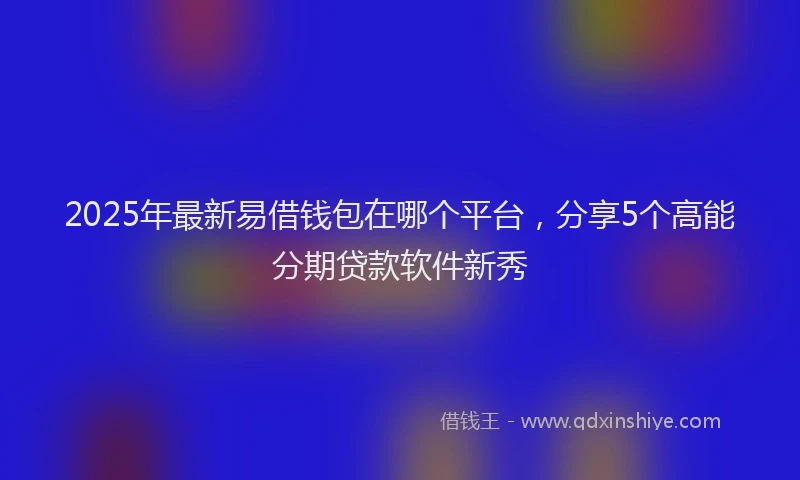2025年最新易借钱包在哪个平台，分享5个高能分期贷款软件新秀