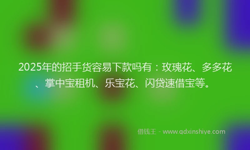 2025年的招手货容易下款吗有：玫瑰花、多多花、掌中宝租机、乐宝花、闪贷速借宝等。
