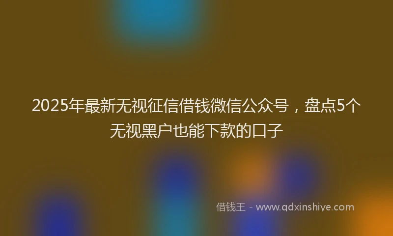 2025年最新无视征信借钱微信公众号，盘点5个无视黑户也能下款的口子