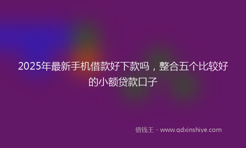 2025年最新手机借款好下款吗，整合五个比较好的小额贷款口子