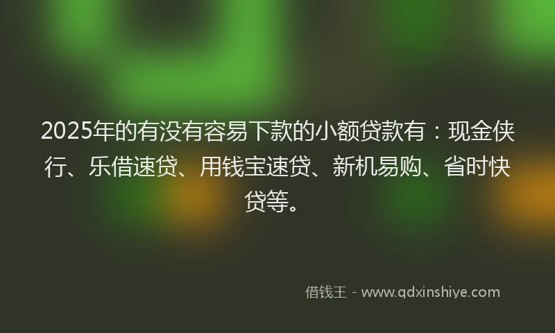 2025年的有没有容易下款的小额贷款有：现金侠行、乐借速贷、用钱宝速贷、新机易购、省时快贷等。