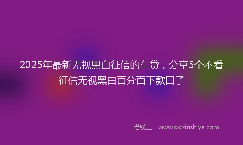 2025年最新无视黑白征信的车贷，分享5个不看征信无视黑白百分百下款口子