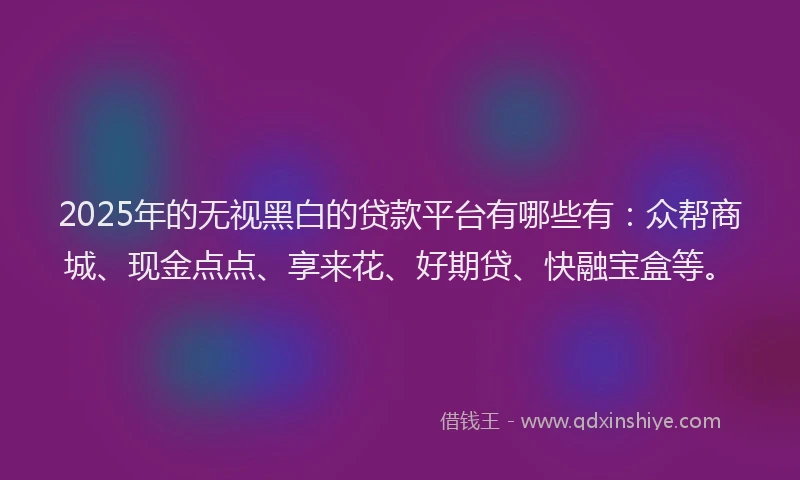 2025年的无视黑白的贷款平台有哪些有：众帮商城、现金点点、享来花、好期贷、快融宝盒等。