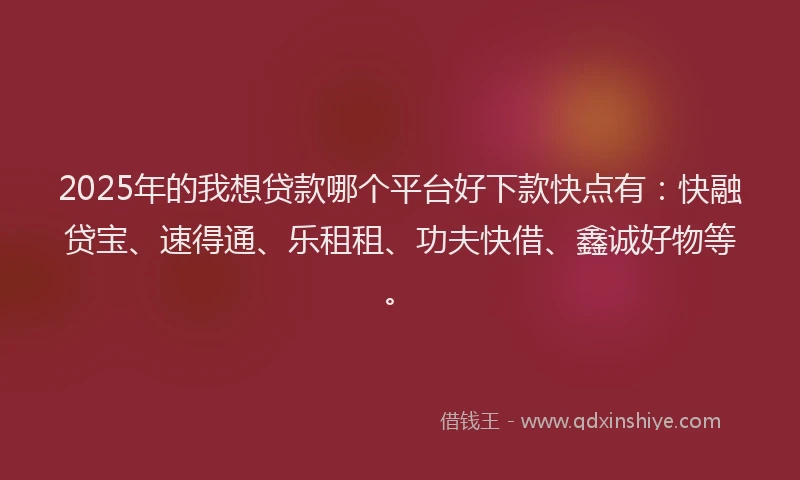 2025年的我想贷款哪个平台好下款快点有：快融贷宝、速得通、乐租租、功夫快借、鑫诚好物等。