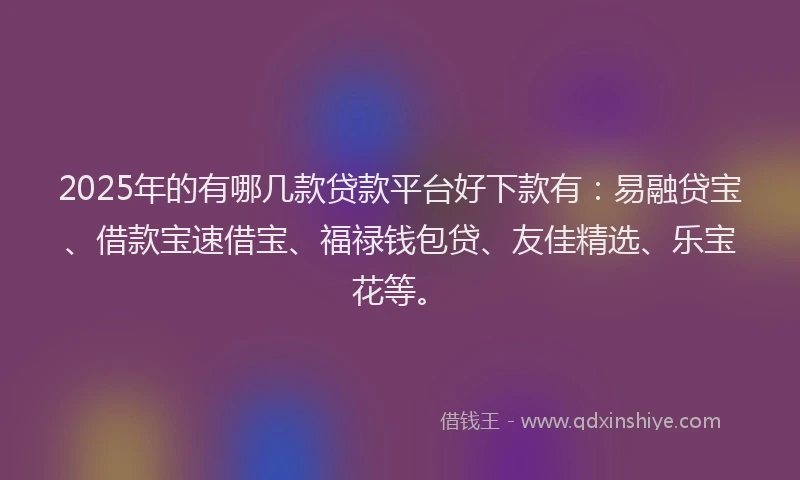 2025年的有哪几款贷款平台好下款有：易融贷宝、借款宝速借宝、福禄钱包贷、友佳精选、乐宝花等。