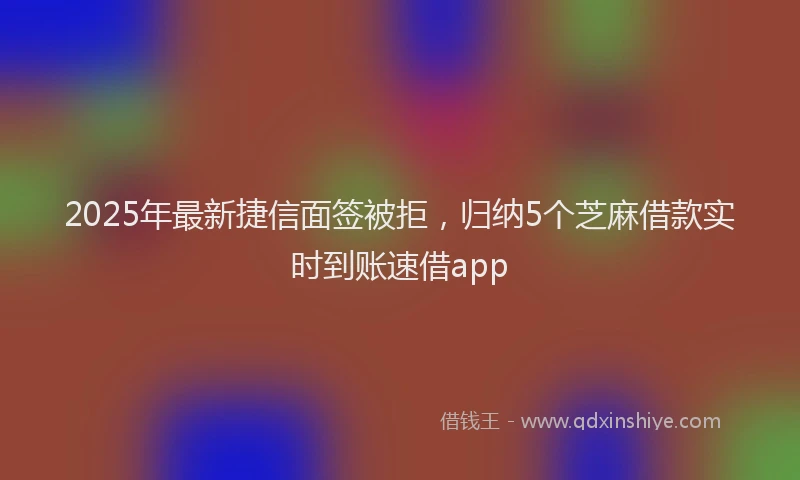 2025年最新捷信面签被拒，归纳5个芝麻借款实时到账速借app