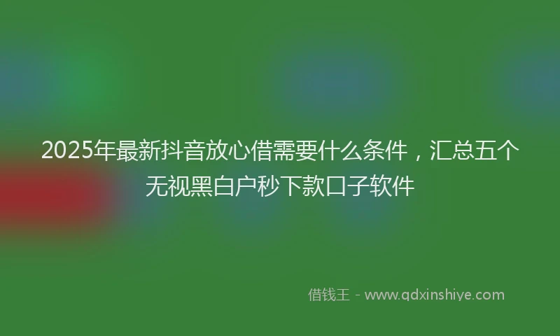 2025年最新抖音放心借需要什么条件，汇总五个无视黑白户秒下款口子软件