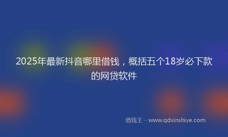 2025年最新抖音哪里借钱，概括五个18岁必下款的网贷软件