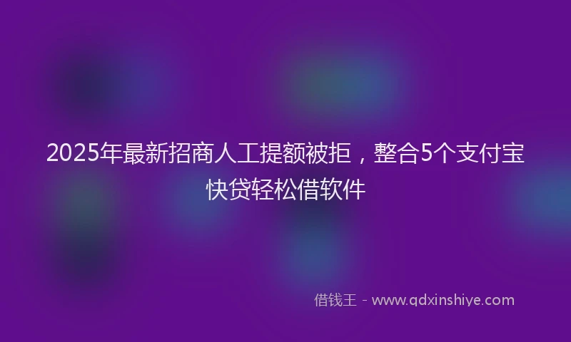 2025年最新招商人工提额被拒，整合5个支付宝快贷轻松借软件