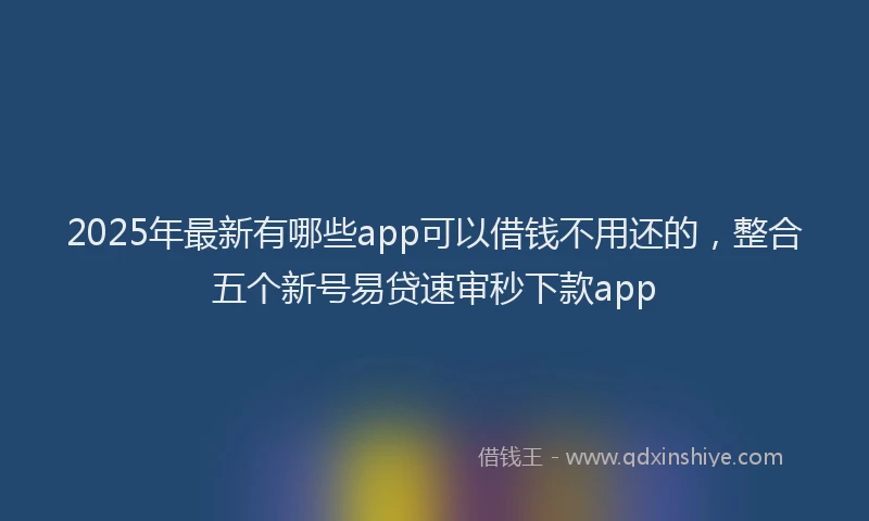 2025年最新有哪些app可以借钱不用还的，整合五个新号易贷速审秒下款app