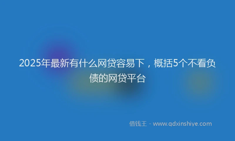 2025年最新有什么网贷容易下，概括5个不看负债的网贷平台