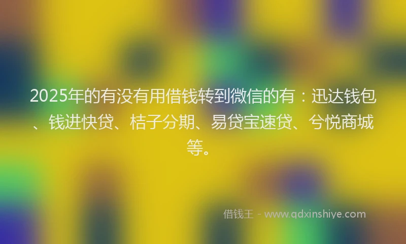 2025年的有没有用借钱转到微信的有：迅达钱包、钱进快贷、桔子分期、易贷宝速贷、兮悦商城等。