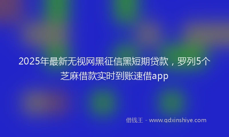 2025年最新无视网黑征信黑短期贷款，罗列5个芝麻借款实时到账速借app