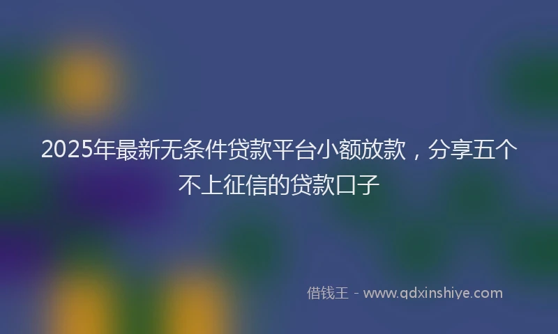 2025年最新无条件贷款平台小额放款，分享五个不上征信的贷款口子