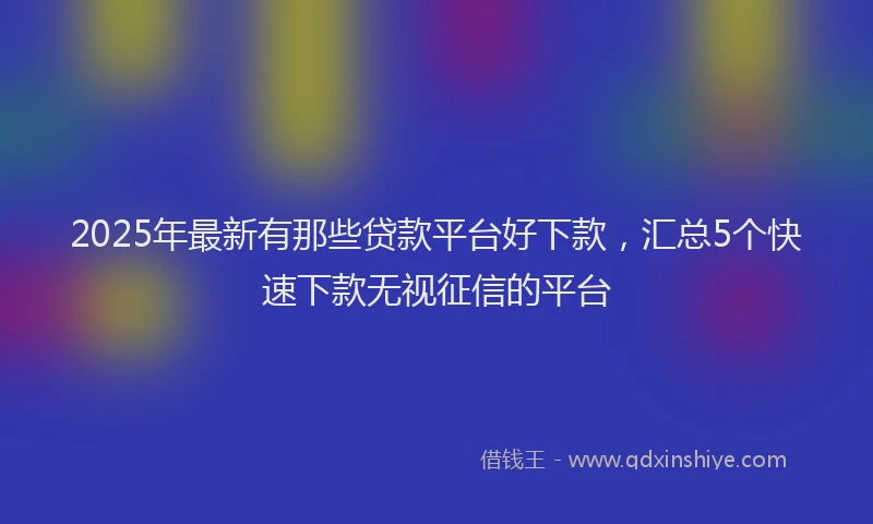 2025年最新有那些贷款平台好下款，汇总5个快速下款无视征信的平台