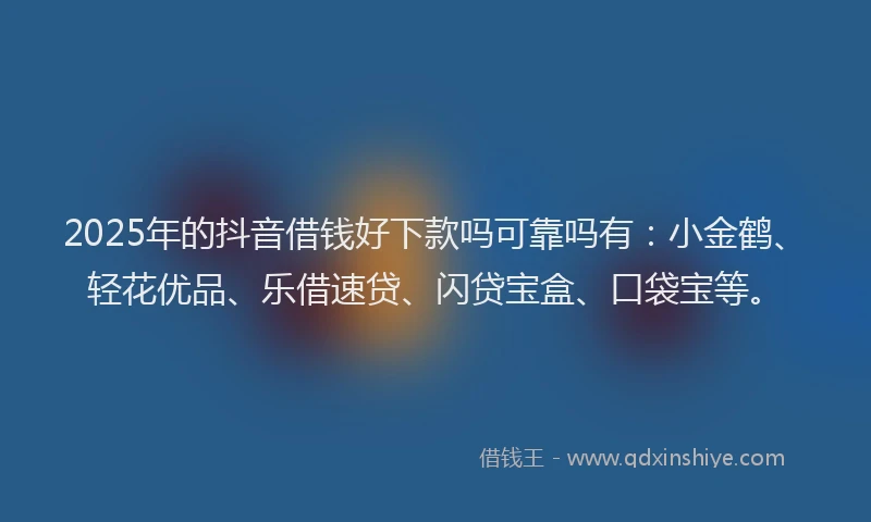 2025年的抖音借钱好下款吗可靠吗有：小金鹤、轻花优品、乐借速贷、闪贷宝盒、口袋宝等。