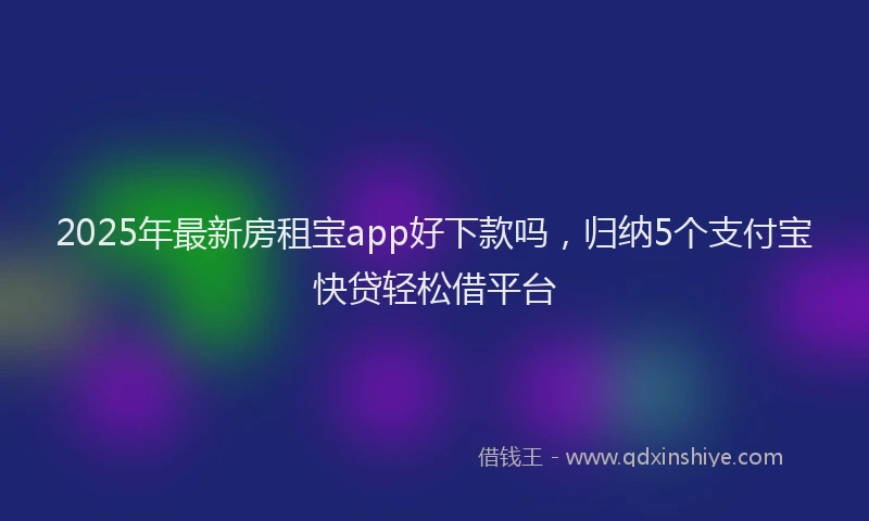 2025年最新房租宝app好下款吗，归纳5个支付宝快贷轻松借平台