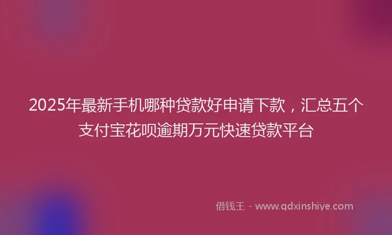 2025年最新手机哪种贷款好申请下款，汇总五个支付宝花呗逾期万元快速贷款平台
