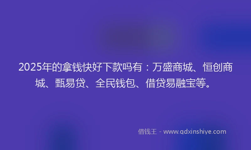 2025年的拿钱快好下款吗有：万盛商城、恒创商城、甄易贷、全民钱包、借贷易融宝等。