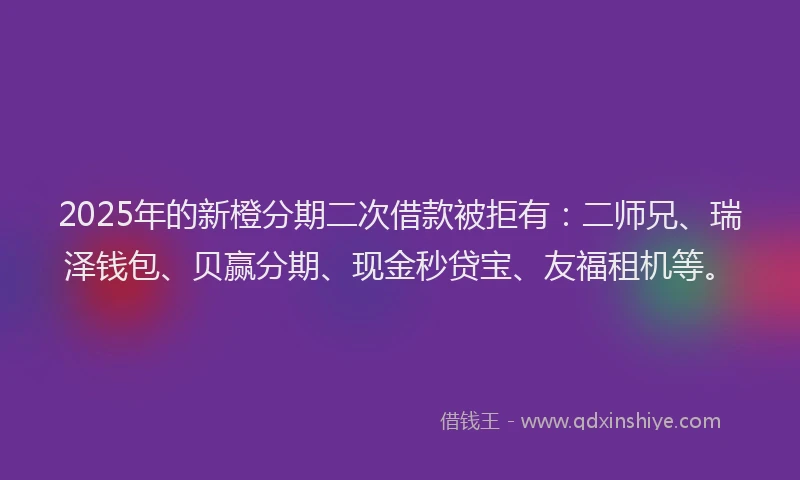 2025年的新橙分期二次借款被拒有：二师兄、瑞泽钱包、贝赢分期、现金秒贷宝、友福租机等。