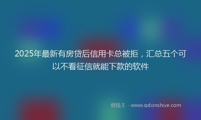 2025年最新有房贷后信用卡总被拒，汇总五个可以不看征信就能下款的软件