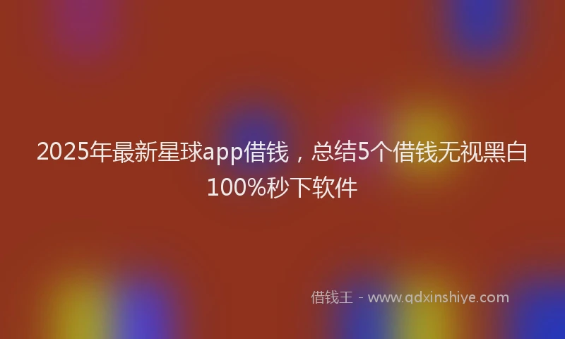 2025年最新星球app借钱，总结5个借钱无视黑白100%秒下软件