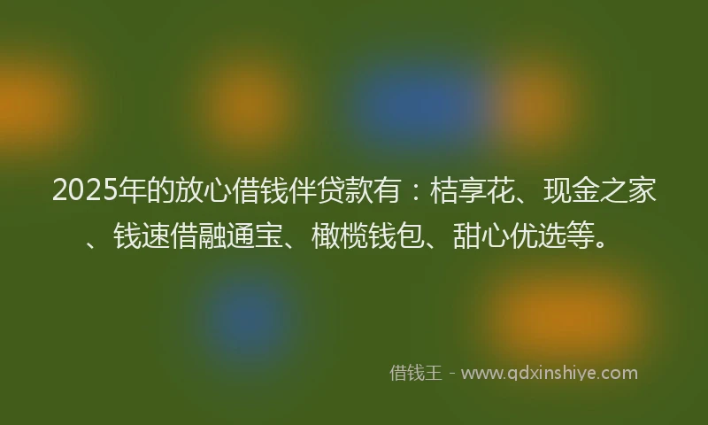 2025年的放心借钱伴贷款有：桔享花、现金之家、钱速借融通宝、橄榄钱包、甜心优选等。