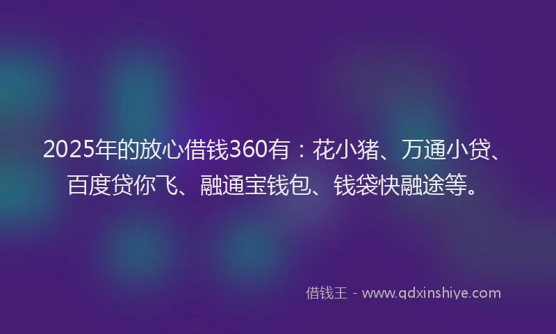 2025年的放心借钱360有：花小猪、万通小贷、百度贷你飞、融通宝钱包、钱袋快融途等。