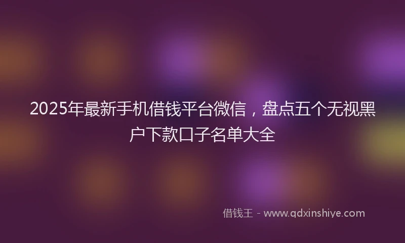 2025年最新手机借钱平台微信，盘点五个无视黑户下款口子名单大全