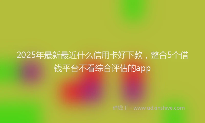 2025年最新最近什么信用卡好下款，整合5个借钱平台不看综合评估的app