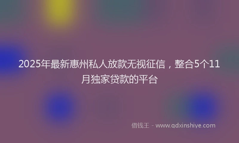 2025年最新惠州私人放款无视征信，整合5个11月独家贷款的平台